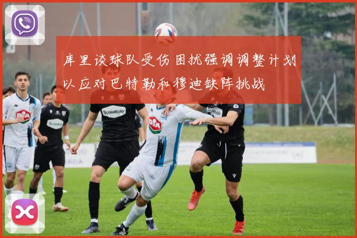 库里谈球队受伤困扰强调调整计划以应对巴特勒和穆迪缺阵挑战