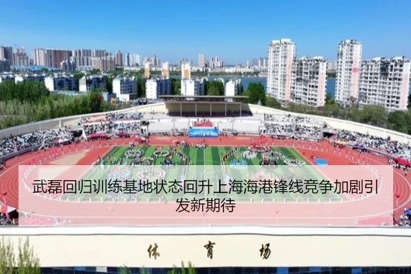 武磊回归训练基地状态回升上海海港锋线竞争加剧引发新期待